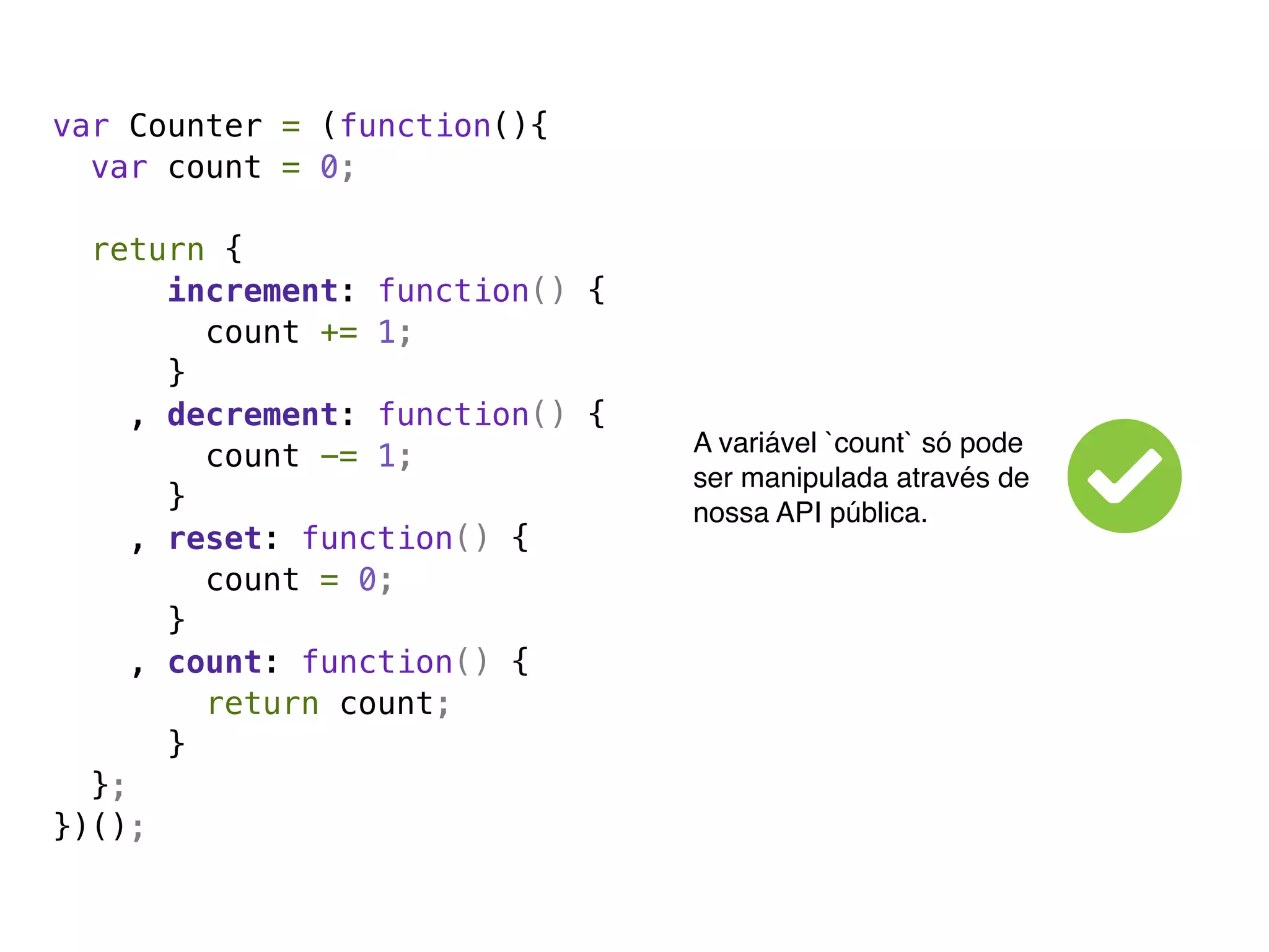 var Counter = (function(){
  var count = 0;

  return {
       increment: function() {
         count += 1;
       }
     , decrement: function() {
                                 A variável `count` só pode
         count -= 1;
                                 ser manipulada através de
       }                         nossa API pública.
     , reset: function() {
         count = 0;
       }
     , count: function() {
         return count;
       }
  };
})();
 