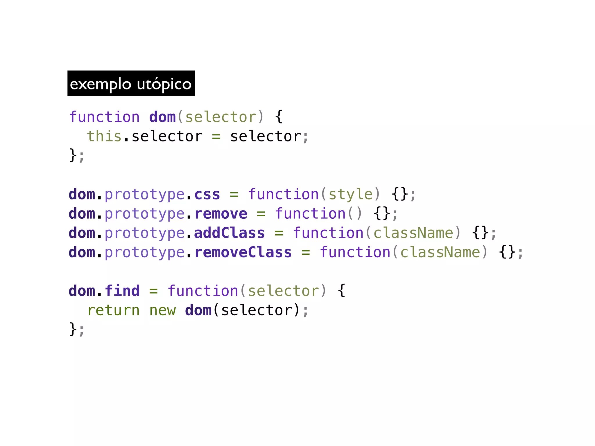 exemplo utópico
function dom(selector) {
   this.selector = selector;
};

dom.prototype.css = function(style) {};
dom.prototype.remove = function() {};
dom.prototype.addClass = function(className) {};
dom.prototype.removeClass = function(className) {};

dom.find = function(selector) {
   return new dom(selector);
};
 