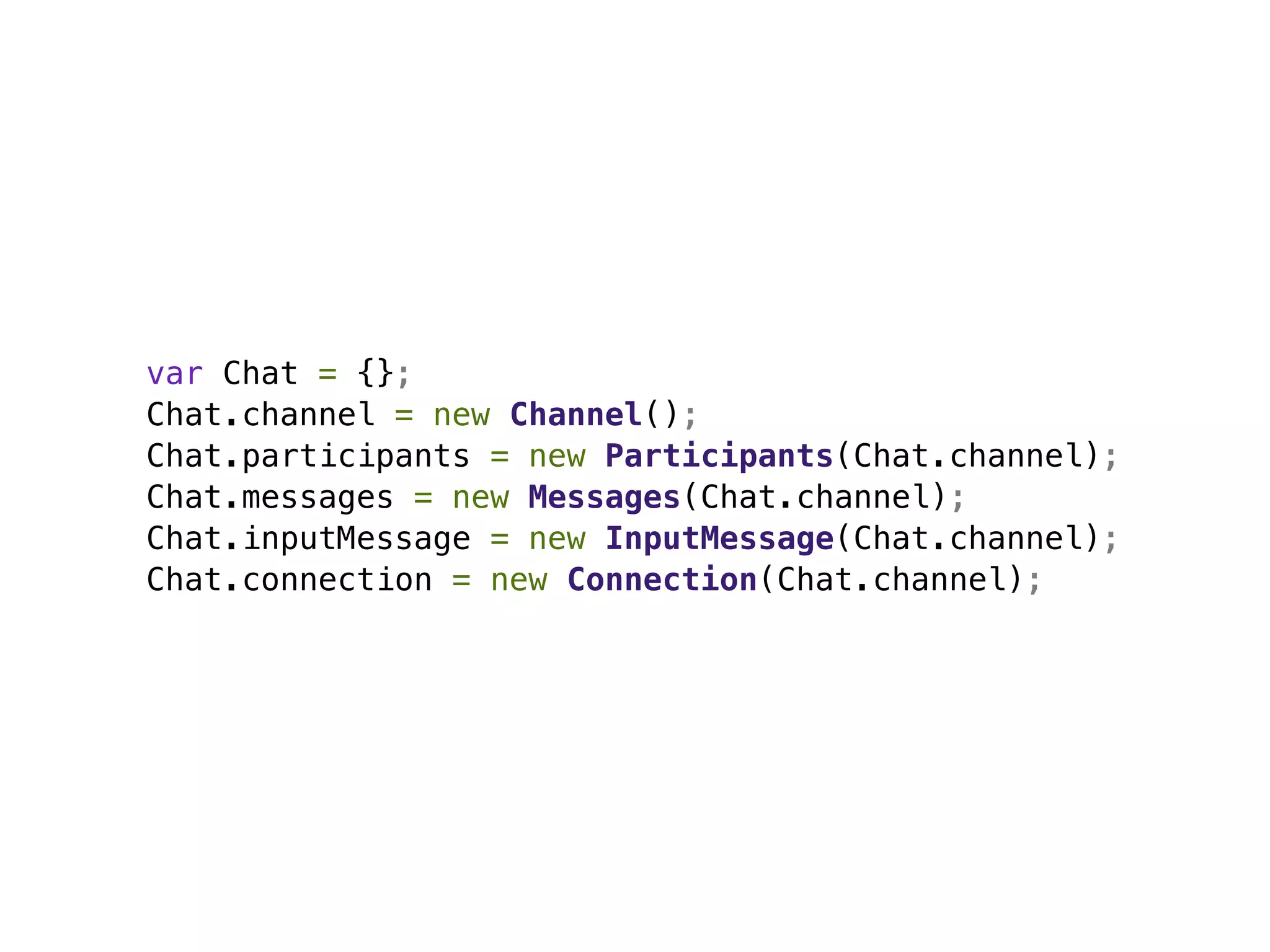 var Chat = {};
Chat.channel = new Channel();
Chat.participants = new Participants(Chat.channel);
Chat.messages = new Messages(Chat.channel);
Chat.inputMessage = new InputMessage(Chat.channel);
Chat.connection = new Connection(Chat.channel);
 