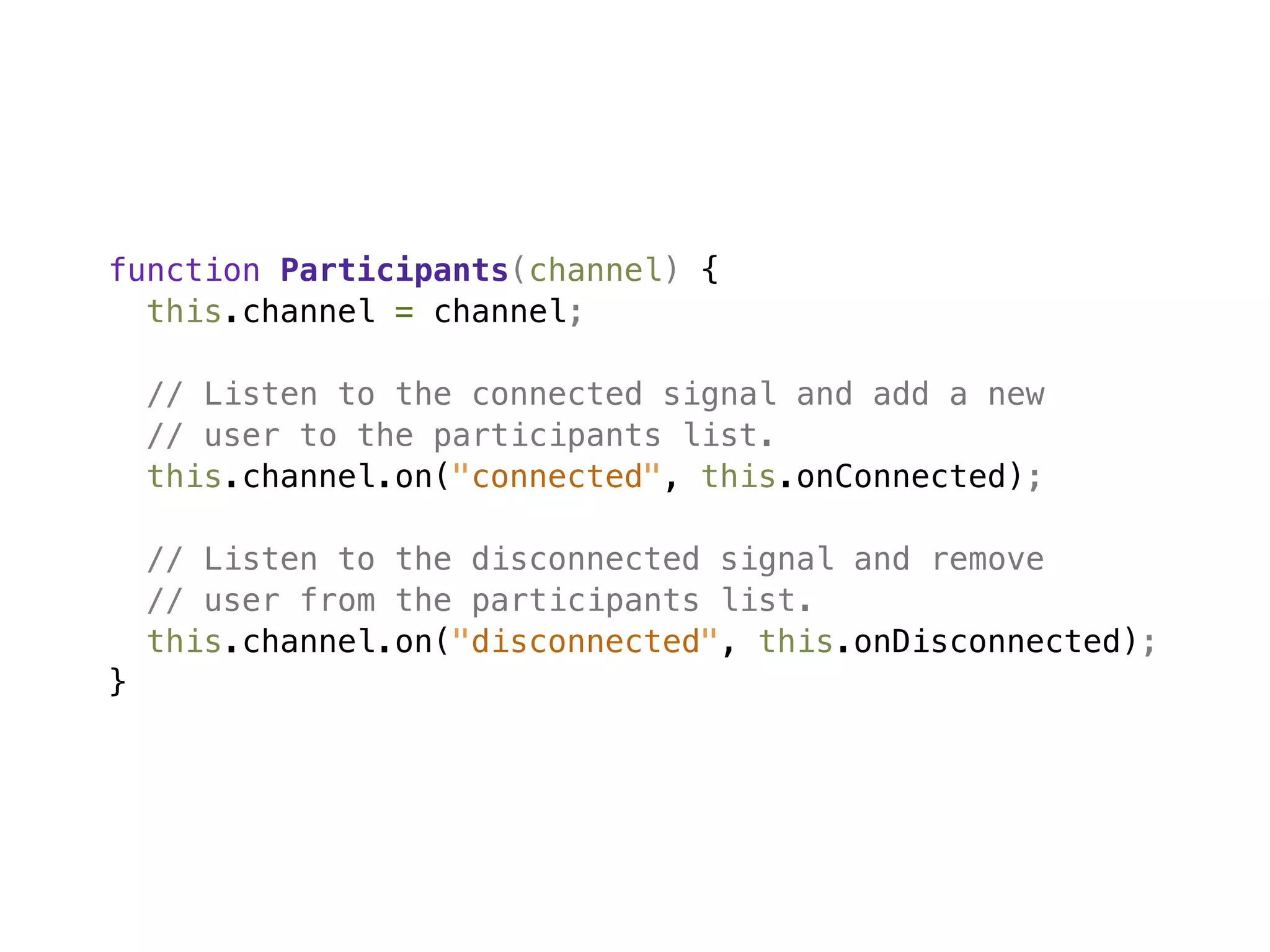 function Participants(channel) {
  this.channel = channel;

    // Listen to the connected signal and add a new
    // user to the participants list.
    this.channel.on("connected", this.onConnected);

    // Listen to the disconnected signal and remove
    // user from the participants list.
    this.channel.on("disconnected", this.onDisconnected);
}
 