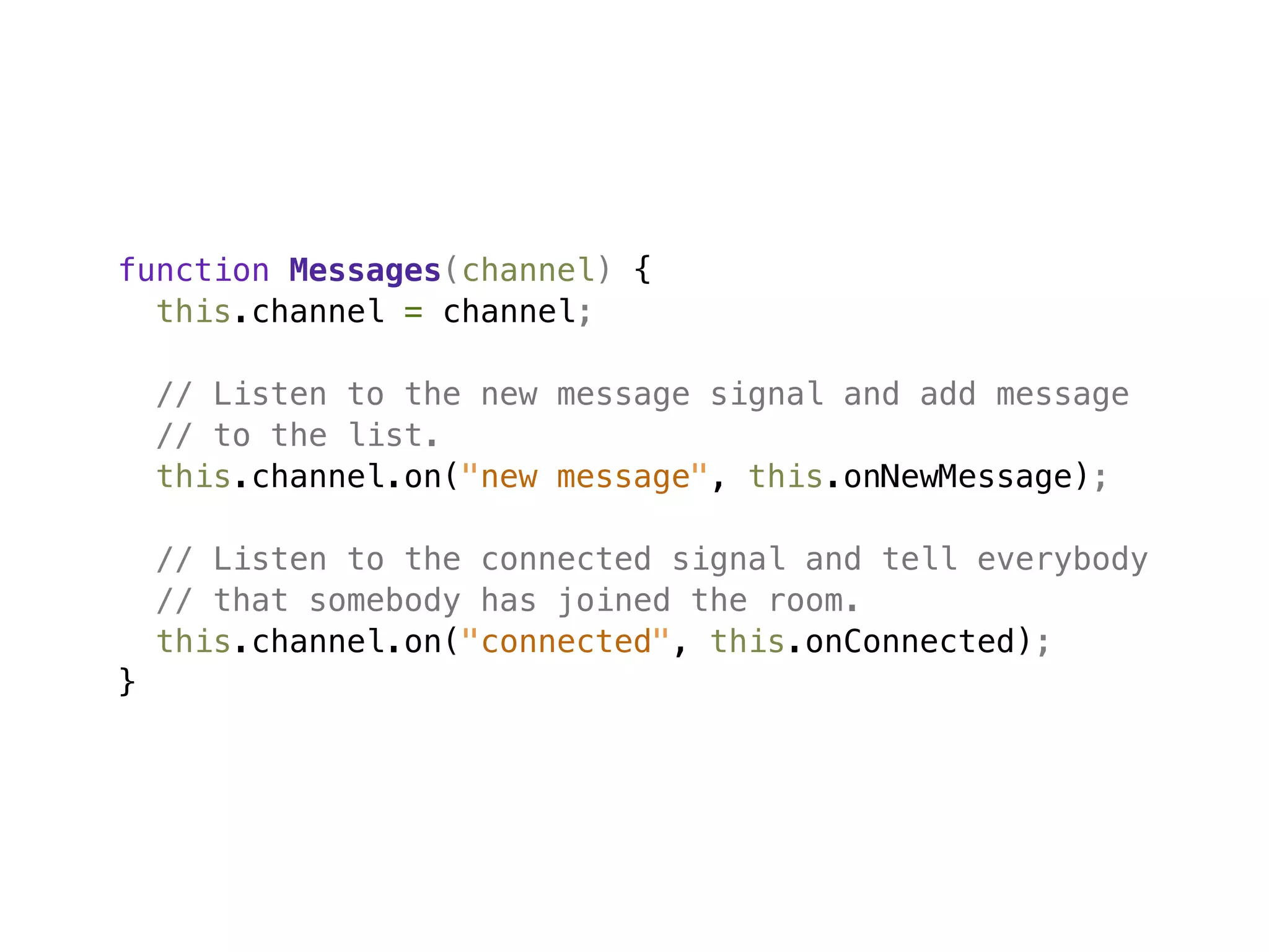 function Messages(channel) {
  this.channel = channel;

    // Listen to the new message signal and add message
    // to the list.
    this.channel.on("new message", this.onNewMessage);

    // Listen to the connected signal and tell everybody
    // that somebody has joined the room.
    this.channel.on("connected", this.onConnected);
}
 