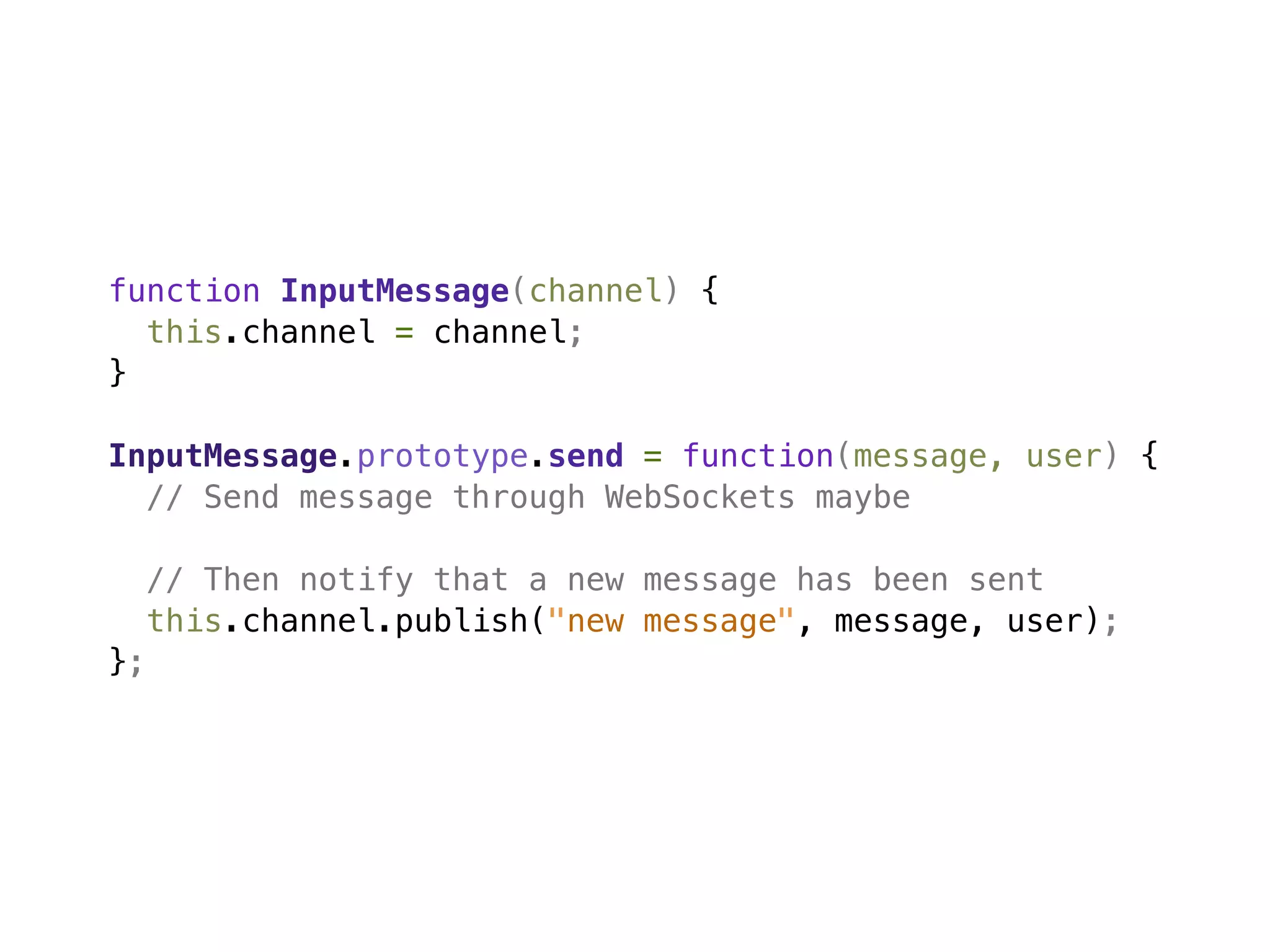 function InputMessage(channel) {
  this.channel = channel;
}

InputMessage.prototype.send = function(message, user) {
  // Send message through WebSockets maybe

     // Then notify that a new message has been sent
     this.channel.publish("new message", message, user);
};
 