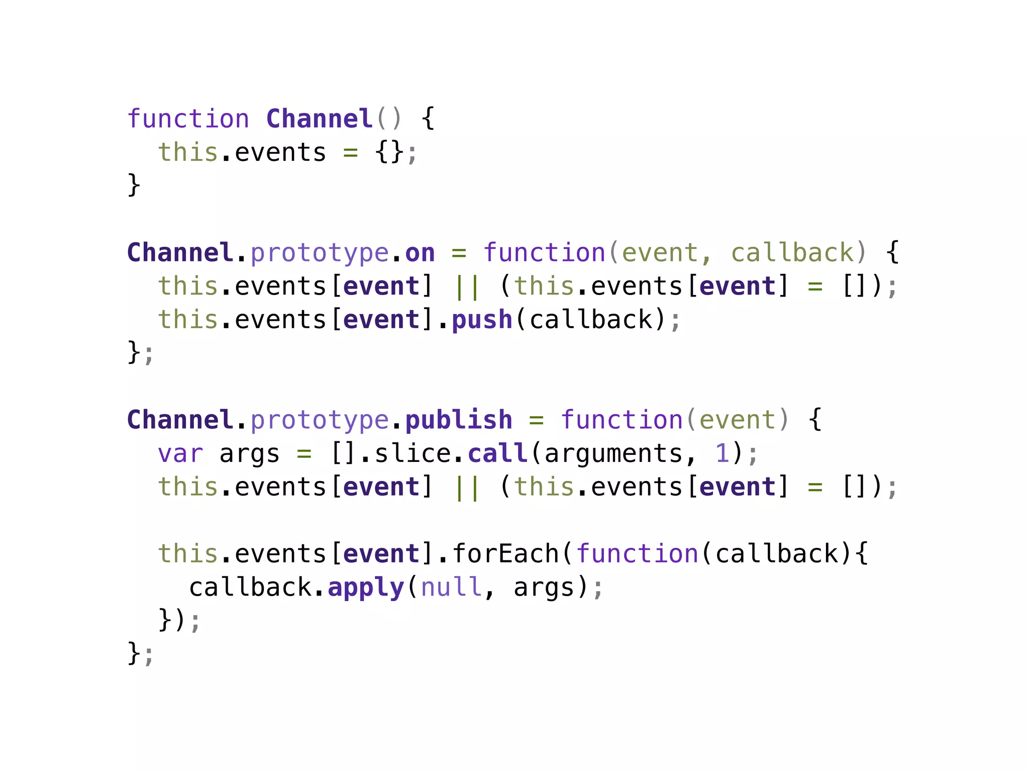 function Channel() {
  this.events = {};
}

Channel.prototype.on = function(event, callback) {
   this.events[event] || (this.events[event] = []);
   this.events[event].push(callback);
};

Channel.prototype.publish = function(event) {
  var args = [].slice.call(arguments, 1);
  this.events[event] || (this.events[event] = []);

     this.events[event].forEach(function(callback){
       callback.apply(null, args);
     });
};
 