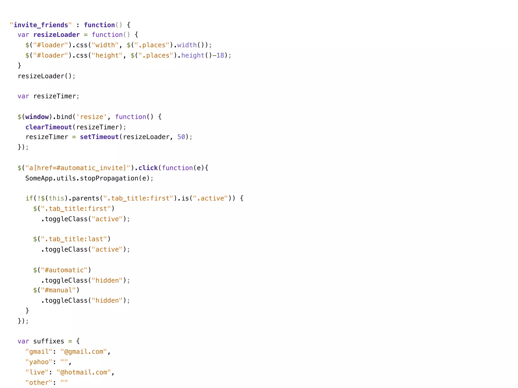 "invite_friends" : function() {
  var resizeLoader = function() {
      $("#loader").css("width", $(".places").width());
      $("#loader").css("height", $(".places").height()-18);
  }
  resizeLoader();


 var resizeTimer;


 $(window).bind('resize', function() {
      clearTimeout(resizeTimer);
      resizeTimer = setTimeout(resizeLoader, 50);
  });


 $("a[href=#automatic_invite]").click(function(e){
      SomeApp.utils.stopPropagation(e);


      if(!$(this).parents(".tab_title:first").is(".active")) {
          $(".tab_title:first")
            .toggleClass("active");


          $(".tab_title:last")
            .toggleClass("active");


          $("#automatic")
            .toggleClass("hidden");
          $("#manual")
            .toggleClass("hidden");
      }
  });


 var suffixes = {
      "gmail": "@gmail.com",
      "yahoo": "",
      "live": "@hotmail.com",
      "other": ""
 