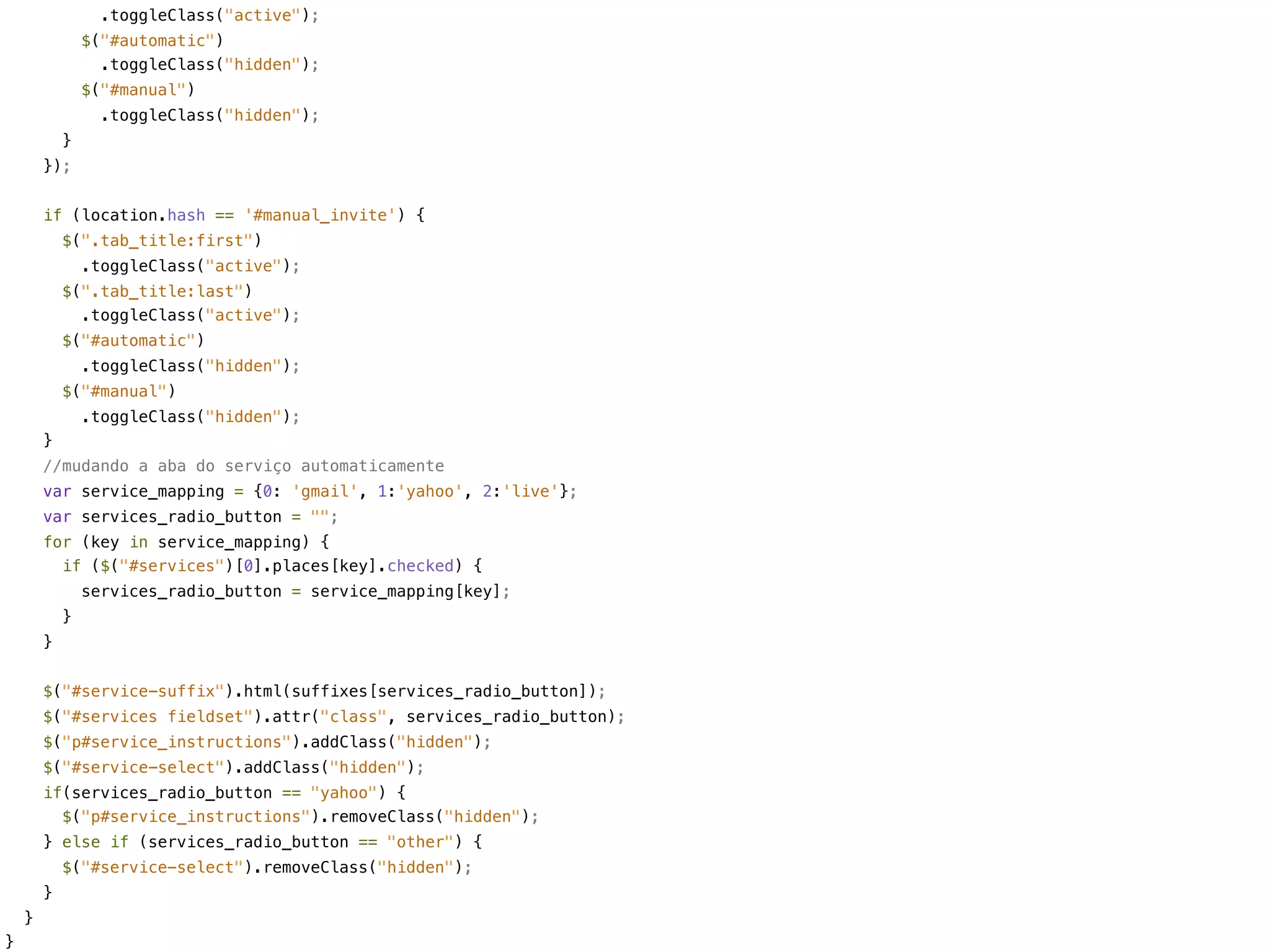 .toggleClass("active");
                $("#automatic")
                  .toggleClass("hidden");
                $("#manual")
                  .toggleClass("hidden");
            }
        });


        if (location.hash == '#manual_invite') {
            $(".tab_title:first")
                .toggleClass("active");
            $(".tab_title:last")
              .toggleClass("active");
            $("#automatic")
                .toggleClass("hidden");
            $("#manual")
                .toggleClass("hidden");
        }
        //mudando a aba do serviço automaticamente
        var service_mapping = {0: 'gmail', 1:'yahoo', 2:'live'};
        var services_radio_button = "";
        for (key in service_mapping) {
          if ($("#services")[0].places[key].checked) {
                services_radio_button = service_mapping[key];
            }
        }


        $("#service-suffix").html(suffixes[services_radio_button]);
        $("#services fieldset").attr("class", services_radio_button);
        $("p#service_instructions").addClass("hidden");
        $("#service-select").addClass("hidden");
        if(services_radio_button == "yahoo") {
          $("p#service_instructions").removeClass("hidden");
        } else if (services_radio_button == "other") {
            $("#service-select").removeClass("hidden");
        }
    }
}
 