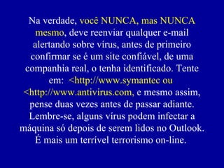 Na verdade,  você NUNCA, mas NUNCA mesmo , deve reenviar qualquer e-mail alertando sobre vírus, antes de primeiro confirmar se  é  um site confiável, de uma companhia real, o tenha identificado. Tente em:  <http://www.symantec ou  <http://www.antivirus.com,  e mesmo assim, pense duas vezes antes de passar adiante. Lembre-se, alguns vírus podem infectar a máquina só depois de serem lidos no Outlook. É mais um terrível terrorismo on-line.  