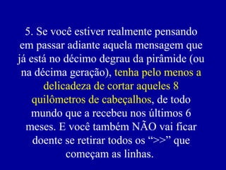 5. Se você estiver realmente pensando em passar adiante aquela mensagem que já está no décimo degrau da pirâmide (ou na décima geração),  tenha pelo menos a delicadeza de cortar aqueles 8 quilômetros de cabeçalhos , de todo mundo que a recebeu nos últimos 6 meses. E você também NÃO vai ficar doente se retirar todos os “>>” que começam as linhas.  