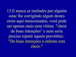 13.E nunca se melindre por alguém estar lhe corrigindo algum destes erros aqui mencionados, você pode ser apenas mais uma vítima  "cheia de boas intenções" e nem seria preciso repetir aquele provérbio:  "De boas intenções o inferno está cheio." 