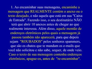 1. Ao encaminhar suas mensagens,  encaminhe a mensagem que REALMENTE contém o anexo ou o texto desejado , e não aquela que está em sua "Caixa de Entrada". Fazendo isso, o seu destinatário NÃO terá que abrir 10 anexos antes de chegar ao que realmente interessa. Além disso,  aquele montão de endereços eletrônicos pelos quais a mensagem já passou também não aparecerá , para que depois sejam  "ROUBADOS"  pelos senhores spammers, que são os chatos que te mandam os e-mails que você não solicitou e não sabe, sequer, de onde veio.  Caso o texto de sua mensagem contenha endereços eletrônicos, apague-os, antes de  "re-encaminhar".  