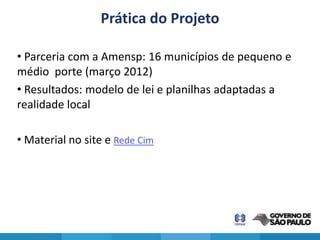 Prática do Projeto

• Parceria com a Amensp: 16 municípios de pequeno e
médio porte (março 2012)
• Resultados: modelo de lei e planilhas adaptadas a
realidade local

• Material no site e Rede Cim
 