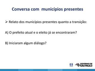 Conversa com municípios presentes

 Relato dos municípios presentes quanto a transição:

A) O prefeito atual e o eleito já se encontraram?

B) Iniciaram algum diálogo?
 