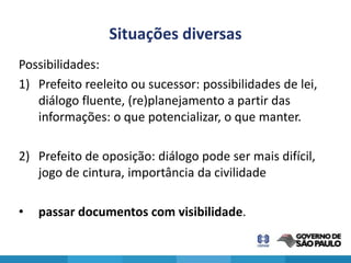Situações diversas
Possibilidades:
1) Prefeito reeleito ou sucessor: possibilidades de lei,
   diálogo fluente, (re)planejamento a partir das
   informações: o que potencializar, o que manter.

2) Prefeito de oposição: diálogo pode ser mais difícil,
   jogo de cintura, importância da civilidade

•   passar documentos com visibilidade.
 