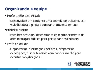 Organizando a equipe
• Prefeito Eleito e Atual:
  - Desenvolver em conjunto uma agenda de trabalho. Dar
    visibilidade à agenda e constar o processo em ata
•Prefeito Eleito:
  - Escolher pessoa(s) de confiança com conhecimento da
    administração pública para participar das reuniões
• Prefeito Atual:
  - Organizar as informações por área, preparar as
    exposições, dispor técnicos com conhecimento para
    eventuais explicações
 