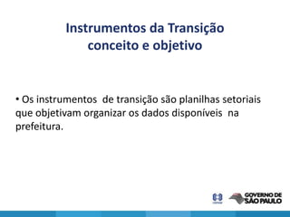 Instrumentos da Transição
               conceito e objetivo


• Os instrumentos de transição são planilhas setoriais
que objetivam organizar os dados disponíveis na
prefeitura.
 