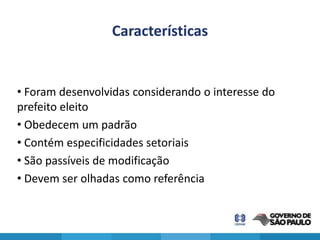 Características


• Foram desenvolvidas considerando o interesse do
prefeito eleito
• Obedecem um padrão
• Contém especificidades setoriais
• São passíveis de modificação
• Devem ser olhadas como referência
 