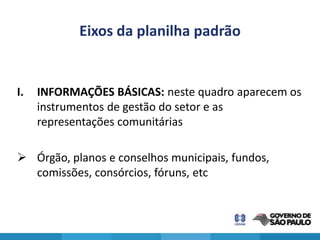 Eixos da planilha padrão


I.   INFORMAÇÕES BÁSICAS: neste quadro aparecem os
     instrumentos de gestão do setor e as
     representações comunitárias

 Órgão, planos e conselhos municipais, fundos,
  comissões, consórcios, fóruns, etc
 