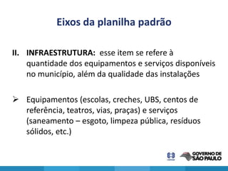 Eixos da planilha padrão

II. INFRAESTRUTURA: esse item se refere à
    quantidade dos equipamentos e serviços disponíveis
    no município, além da qualidade das instalações

 Equipamentos (escolas, creches, UBS, centos de
  referência, teatros, vias, praças) e serviços
  (saneamento – esgoto, limpeza pública, resíduos
  sólidos, etc.)
 