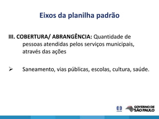 Eixos da planilha padrão

III. COBERTURA/ ABRANGÊNCIA: Quantidade de
       pessoas atendidas pelos serviços municipais,
       através das ações

    Saneamento, vias públicas, escolas, cultura, saúde.
 