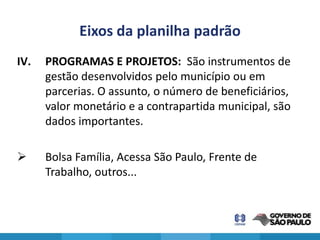 Eixos da planilha padrão
IV.   PROGRAMAS E PROJETOS: São instrumentos de
      gestão desenvolvidos pelo município ou em
      parcerias. O assunto, o número de beneficiários,
      valor monetário e a contrapartida municipal, são
      dados importantes.

     Bolsa Família, Acessa São Paulo, Frente de
      Trabalho, outros...
 