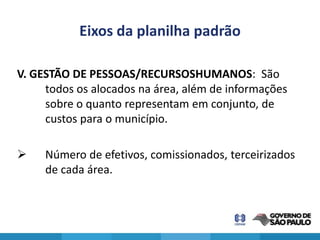 Eixos da planilha padrão

V. GESTÃO DE PESSOAS/RECURSOSHUMANOS: São
     todos os alocados na área, além de informações
     sobre o quanto representam em conjunto, de
     custos para o município.

    Número de efetivos, comissionados, terceirizados
     de cada área.
 