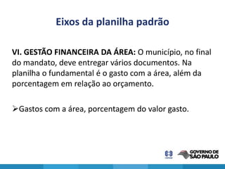 Eixos da planilha padrão

VI. GESTÃO FINANCEIRA DA ÁREA: O município, no final
do mandato, deve entregar vários documentos. Na
planilha o fundamental é o gasto com a área, além da
porcentagem em relação ao orçamento.

Gastos com a área, porcentagem do valor gasto.
 