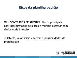 Eixos da planilha padrão


VIII. CONTRATOS EXISTENTES: São os principais
contratos firmados pela área e municia o gestor com
dados úteis à gestão.

 Objeto, valor, início e término, possibilidades de
prorrogação
 