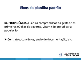 Eixos da planilha padrão


IX. PROVIDÊNCIAS: São os compromissos da gestão nos
primeiros 90 dias de governo, visam não prejudicar a
população.

 Contratos, convênios, envio de documentação, etc.
 