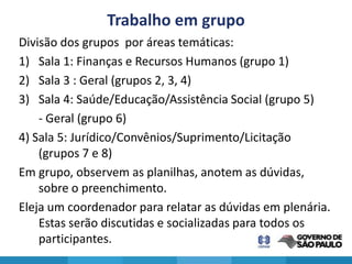 Trabalho em grupo
Divisão dos grupos por áreas temáticas:
1) Sala 1: Finanças e Recursos Humanos (grupo 1)
2) Sala 3 : Geral (grupos 2, 3, 4)
3) Sala 4: Saúde/Educação/Assistência Social (grupo 5)
    - Geral (grupo 6)
4) Sala 5: Jurídico/Convênios/Suprimento/Licitação
    (grupos 7 e 8)
Em grupo, observem as planilhas, anotem as dúvidas,
    sobre o preenchimento.
Eleja um coordenador para relatar as dúvidas em plenária.
    Estas serão discutidas e socializadas para todos os
    participantes.
 