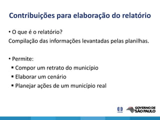 Contribuições para elaboração do relatório
• O que é o relatório?
Compilação das informações levantadas pelas planilhas.

• Permite:
  Compor um retrato do município
  Elaborar um cenário
  Planejar ações de um município real
 
