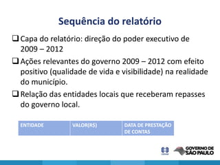 Sequência do relatório
 Capa do relatório: direção do poder executivo de
  2009 – 2012
 Ações relevantes do governo 2009 – 2012 com efeito
  positivo (qualidade de vida e visibilidade) na realidade
  do município.
 Relação das entidades locais que receberam repasses
  do governo local.

  ENTIDADE       VALOR(R$)       DATA DE PRESTAÇÃO
                                 DE CONTAS
 