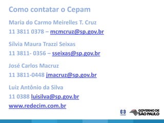 Como contatar o Cepam
Maria do Carmo Meirelles T. Cruz
11 3811 0378 – mcmcruz@sp.gov.br
Sílvia Maura Trazzi Seixas
11 3811- 0356 – sseixas@sp.gov.br
José Carlos Macruz
11 3811-0448 jmacruz@sp.gov.br
Luiz Antônio da Silva
11 0388 luisilva@sp.gov.br
www.redecim.com.br
 