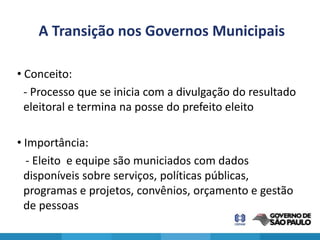 A Transição nos Governos Municipais

• Conceito:
  - Processo que se inicia com a divulgação do resultado
  eleitoral e termina na posse do prefeito eleito

• Importância:
  - Eleito e equipe são municiados com dados
  disponíveis sobre serviços, políticas públicas,
  programas e projetos, convênios, orçamento e gestão
  de pessoas
 