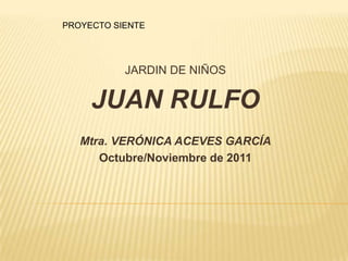 PROYECTO SIENTE




           JARDIN DE NIÑOS

     JUAN RULFO
   Mtra. VERÓNICA ACEVES GARCÍA
      Octubre/Noviembre de 2011
 