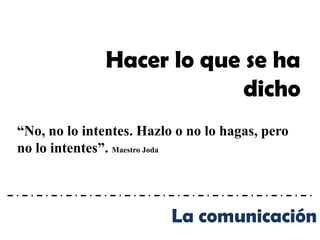 Hacer lo que se ha
                            dicho
“No, no lo intentes. Hazlo o no lo hagas, pero
no lo intentes”. Maestro Joda



                          La comunicación
 