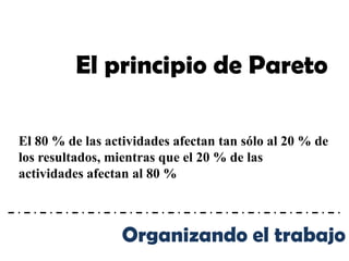 El principio de Pareto

El 80 % de las actividades afectan tan sólo al 20 % de
los resultados, mientras que el 20 % de las
actividades afectan al 80 %



                  Organizando el trabajo
 