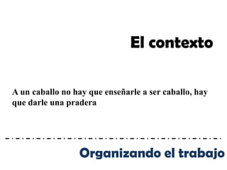 El contexto

A un caballo no hay que enseñarle a ser caballo, hay
que darle una pradera




                 Organizando el trabajo
 
