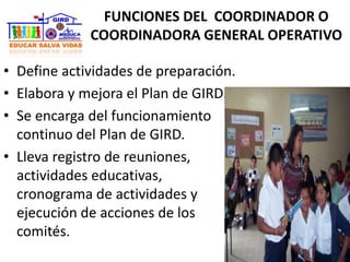 FUNCIONES DEL COORDINADOR O
COORDINADORA GENERAL OPERATIVO
• Define actividades de preparación.
• Elabora y mejora el Plan de GIRD.
• Se encarga del funcionamiento
continuo del Plan de GIRD.
• Lleva registro de reuniones,
actividades educativas,
cronograma de actividades y
ejecución de acciones de los
comités.
 