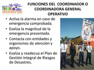 FUNCIONES DEL COORDINADOR O
COORDINADORA GENERAL
OPERATIVO
• Activa la alarma en caso de
emergencia comprobada.
• Evalúa la magnitud de la
emergencia presentada.
• Contacta con entidades y
organismos de atención y
apoyo.
• Evalúa y readecua el Plan de
Gestión Integral de Riesgos
de Desastres.
 