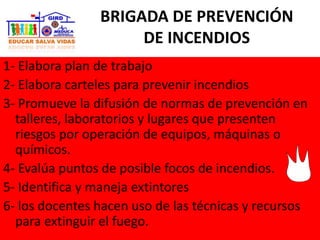 BRIGADA DE PREVENCIÓN
DE INCENDIOS
1- Elabora plan de trabajo
2- Elabora carteles para prevenir incendios
3- Promueve la difusión de normas de prevención en
talleres, laboratorios y lugares que presenten
riesgos por operación de equipos, máquinas o
químicos.
4- Evalúa puntos de posible focos de incendios.
5- Identifica y maneja extintores
6- los docentes hacen uso de las técnicas y recursos
para extinguir el fuego.
 