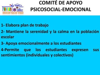 1- Elabora plan de trabajo
2- Mantiene la serenidad y la calma en la población
escolar
3- Apoya emocionalmente a los estudiantes
4-Permite que los estudiantes expresen sus
sentimientos (individuales y colectivos)
COMITÉ DE APOYO
PSICOSOCIAL-EMOCIONAL
 