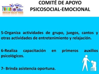 5-Organiza actividades de grupo, juegos, cantos y
otras actividades de entretenimiento y relajación.
6-Realiza capacitación en primeros auxilios
psicológicos.
7- Brinda asistencia oportuna.
COMITÉ DE APOYO
PSICOSOCIAL-EMOCIONAL
 