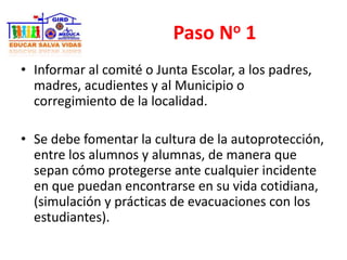 Paso No 1
• Informar al comité o Junta Escolar, a los padres,
madres, acudientes y al Municipio o
corregimiento de la localidad.
• Se debe fomentar la cultura de la autoprotección,
entre los alumnos y alumnas, de manera que
sepan cómo protegerse ante cualquier incidente
en que puedan encontrarse en su vida cotidiana,
(simulación y prácticas de evacuaciones con los
estudiantes).
 