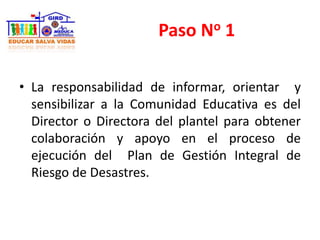 Paso No 1
• La responsabilidad de informar, orientar y
sensibilizar a la Comunidad Educativa es del
Director o Directora del plantel para obtener
colaboración y apoyo en el proceso de
ejecución del Plan de Gestión Integral de
Riesgo de Desastres.
 