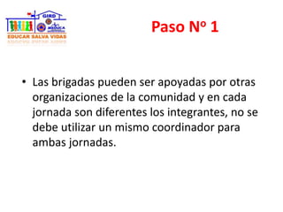 Paso No 1
• Las brigadas pueden ser apoyadas por otras
organizaciones de la comunidad y en cada
jornada son diferentes los integrantes, no se
debe utilizar un mismo coordinador para
ambas jornadas.
 