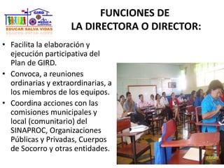 FUNCIONES DE
LA DIRECTORA O DIRECTOR:
• Facilita la elaboración y
ejecución participativa del
Plan de GIRD.
• Convoca, a reuniones
ordinarias y extraordinarias, a
los miembros de los equipos.
• Coordina acciones con las
comisiones municipales y
local (comunitario) del
SINAPROC, Organizaciones
Públicas y Privadas, Cuerpos
de Socorro y otras entidades.
 