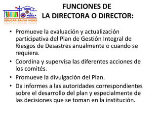 FUNCIONES DE
LA DIRECTORA O DIRECTOR:
• Promueve la evaluación y actualización
participativa del Plan de Gestión Integral de
Riesgos de Desastres anualmente o cuando se
requiera.
• Coordina y supervisa las diferentes acciones de
los comités.
• Promueve la divulgación del Plan.
• Da informes a las autoridades correspondientes
sobre el desarrollo del plan y especialmente de
las decisiones que se toman en la institución.
 