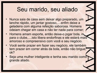 Seu marido, seu aliado
• Nunca saia de casa sem deixar algo preparado, um
  lanche rápido, um jantar gostoso,....enfim deixe a
  geladeira com alguma refeição saborosa. Homens
  odeiam chegar em casa e não ter nada para comer;
• Homens amam esporte, então deixe-o jogar bola, ir
  para o clube,....isto libera endorfinas e ele estará mais
  amoroso e compreensivo com você e seu negócio.
• Você sente prazer em fazer seu negócio, ele também
  tem prazer em correr atrás da bola, então não brigue,
  ok?
• Seja uma mulher inteligente e tenha seu marido como
  grande aliado.
 