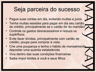 Seja parceira do sucesso
• Pague suas contas em dia, evitando multas e juros
• Tenha muitas sessões para pagar em dia seu cartão
  de crédito; principalmente se o cartão for do maridão!
• Controle os gastos desnecessários e reduza os
  supérfluos;
• Evite fazer dívidas, principalmente com cartão de
  crédito; poupe para comprar à vista.
• Crie uma poupança e tenha o hábito de mensalmente
  depositar uma quantia estabelecida
• Viva dentro das suas condições financeiras
• Saiba impor limites à você e seus filhos
 