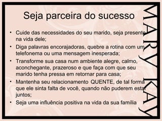 Seja parceira do sucesso
• Cuide das necessidades do seu marido, seja presente
  na vida dele;
• Diga palavras encorajadoras, quebre a rotina com um
  telefonema ou uma mensagem inesperada;
• Transforme sua casa num ambiente alegre, calmo,
  aconchegante, prazeroso e que faça com que seu
  marido tenha pressa em retornar para casa;
• Mantenha seu relacionamento QUENTE, de tal forma
  que ele sinta falta de você, quando não puderem estar
  juntos;
• Seja uma influência positiva na vida da sua família
 