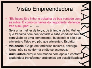 Visão Empreendedora
• “Ela busca lã e linho, e trabalha de boa vontade com
  as mãos. É como os navios do negociante, de longe
  traz o seu pão” Pv 31:13-14
• Seja uma mulher de força, de ânimo e visão. Mulher
  que trabalha com boa vontade e sabe conduzir seu lar
  com visão de uma comerciante, buscando o pão que
  alimenta o físico e o pão que alimenta o Espírito;
• Visionária: Galga em territórios maiores, enxerga
  longe; não se conforma e não se acomoda;
• Auxiliadora:cerque seu marido com apoio e conforto;
  ajudando a transformar problemas em possibilidades;
 